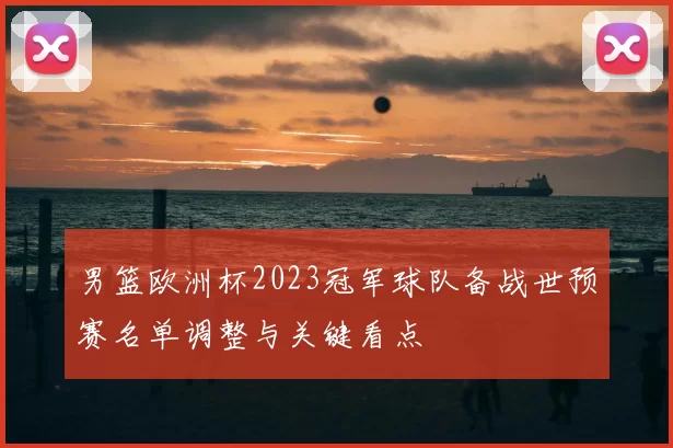 男篮欧洲杯2023冠军球队备战世预赛名单调整与关键看点
