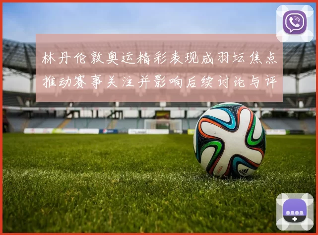 林丹伦敦奥运精彩表现成羽坛焦点推动赛事关注并影响后续讨论与评价