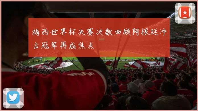梅西世界杯决赛次数回顾阿根廷冲击冠军再成焦点