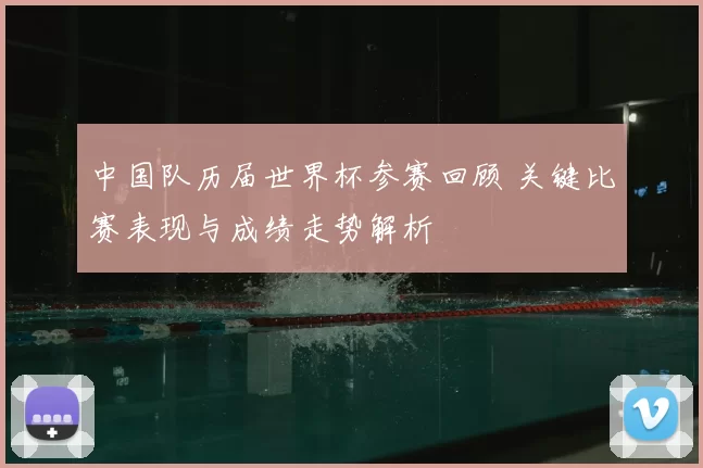 中国队历届世界杯参赛回顾 关键比赛表现与成绩走势解析