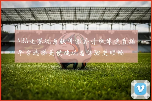NBA比赛观看软件推荐升级球迷直播平台选择更便捷观看体验更顺畅