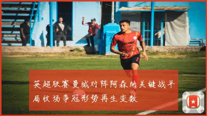 英超联赛曼城对阵阿森纳关键战平局收场争冠形势再生变数