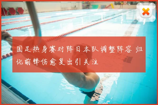 国足热身赛对阵日本队调整阵容 归化前锋伤愈复出引关注
