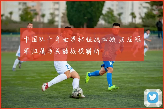 中国队十年世界杯征战回顾 历届冠军归属与关键战役解析