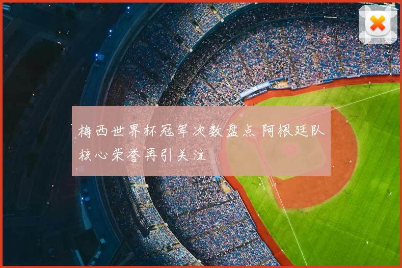 梅西世界杯冠军次数盘点 阿根廷队核心荣誉再引关注