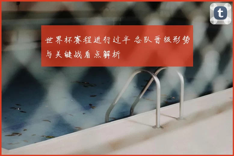 世界杯赛程进行过半 各队晋级形势与关键战看点解析