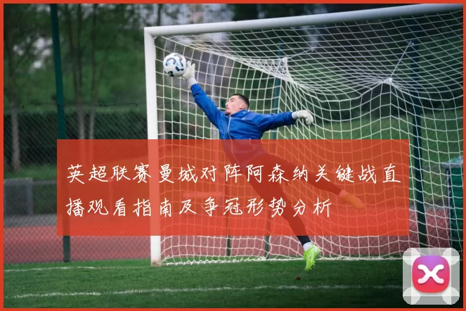 英超联赛曼城对阵阿森纳关键战直播观看指南及争冠形势分析
