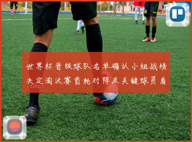 世界杯晋级球队名单确认小组战绩决定淘汰赛首轮对阵及关键球员看点