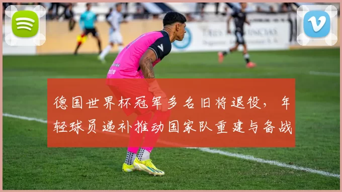 德国世界杯冠军多名旧将退役，年轻球员递补推动国家队重建与备战