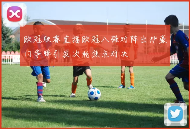 欧冠联赛直播欧冠八强对阵出炉豪门争锋引发次轮焦点对决