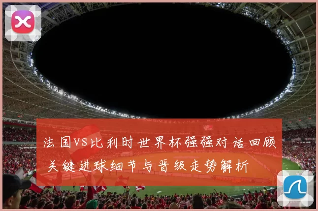 法国vs比利时世界杯强强对话回顾 关键进球细节与晋级走势解析