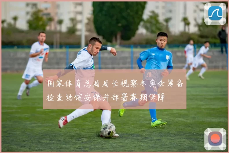 国家体育总局局长视察冬奥会筹备检查场馆安保并部署赛期保障