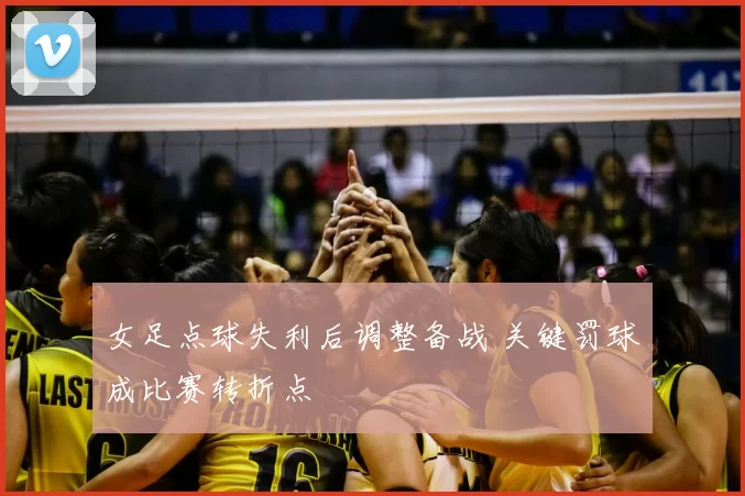 女足点球失利后调整备战 关键罚球成比赛转折点