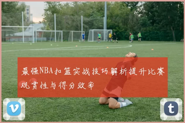 最强NBA扣篮实战技巧解析提升比赛观赏性与得分效率