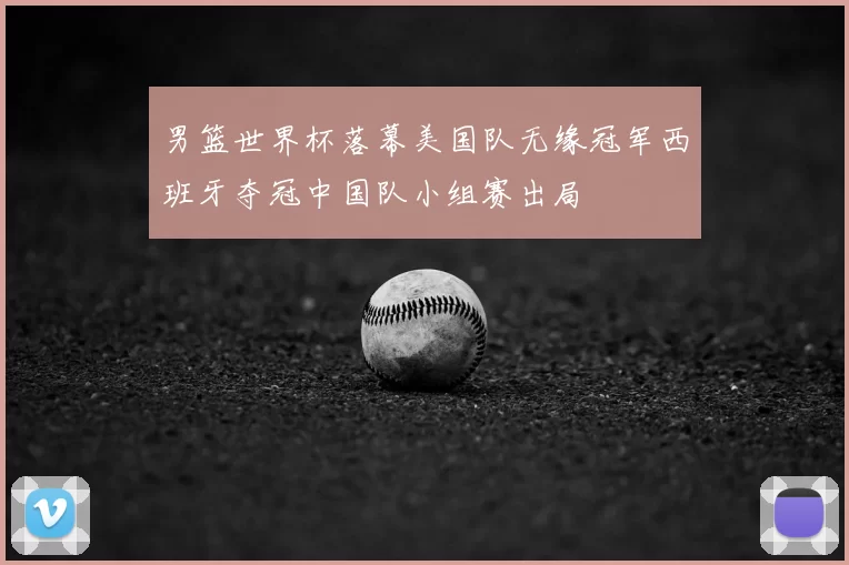 男篮世界杯落幕美国队无缘冠军西班牙夺冠中国队小组赛出局