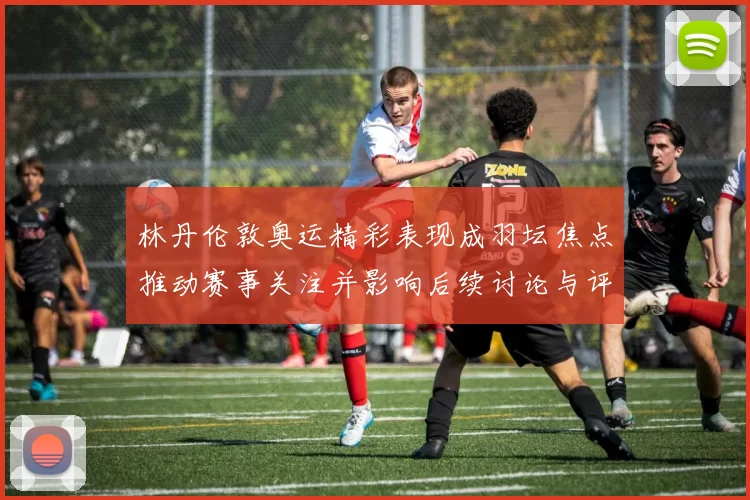 林丹伦敦奥运精彩表现成羽坛焦点推动赛事关注并影响后续讨论与评价