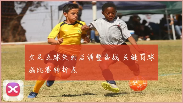 女足点球失利后调整备战 关键罚球成比赛转折点