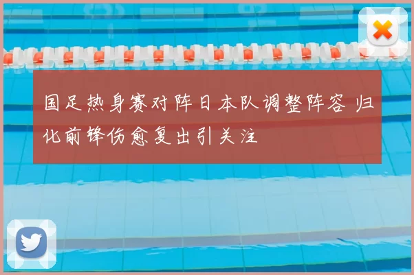 国足热身赛对阵日本队调整阵容 归化前锋伤愈复出引关注