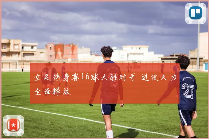 女足热身赛16球大胜对手 进攻火力全面释放