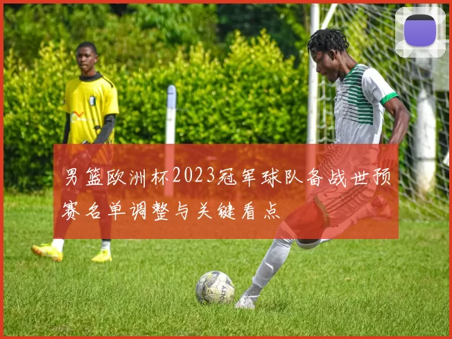 男篮欧洲杯2023冠军球队备战世预赛名单调整与关键看点
