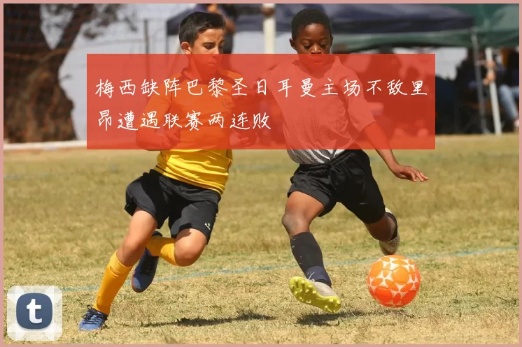 梅西缺阵巴黎圣日耳曼主场不敌里昂遭遇联赛两连败