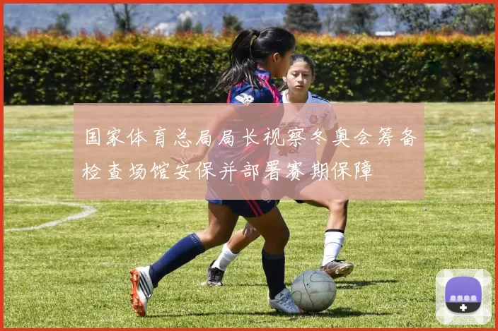 国家体育总局局长视察冬奥会筹备检查场馆安保并部署赛期保障