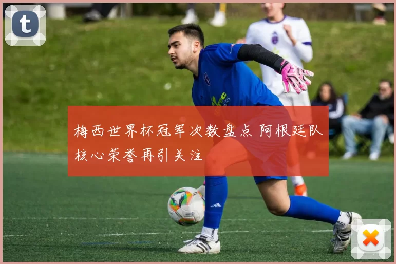 梅西世界杯冠军次数盘点 阿根廷队核心荣誉再引关注