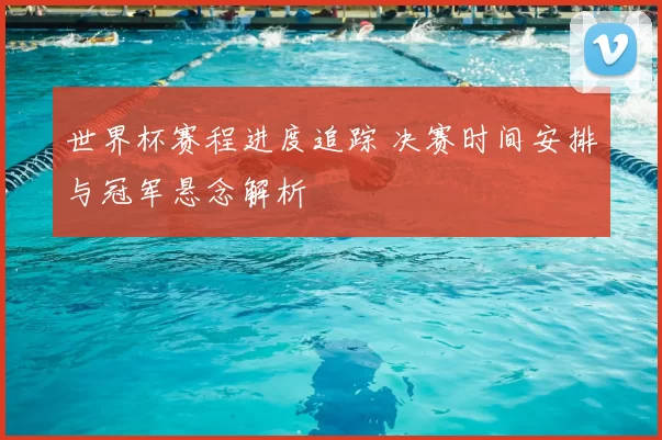 世界杯赛程进度追踪 决赛时间安排与冠军悬念解析