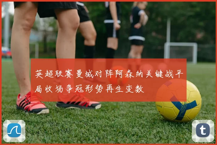 英超联赛曼城对阵阿森纳关键战平局收场争冠形势再生变数