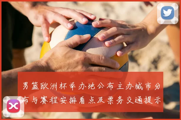 男篮欧洲杯举办地公布主办城市分布与赛程安排看点及票务交通提示