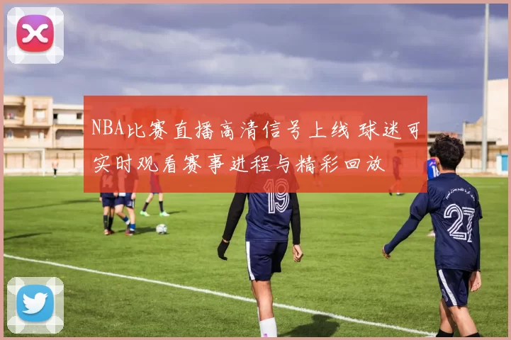 NBA比赛直播高清信号上线 球迷可实时观看赛事进程与精彩回放