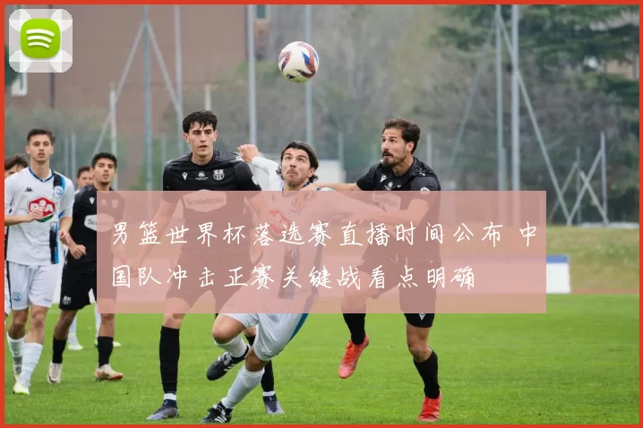 男篮世界杯落选赛直播时间公布 中国队冲击正赛关键战看点明确