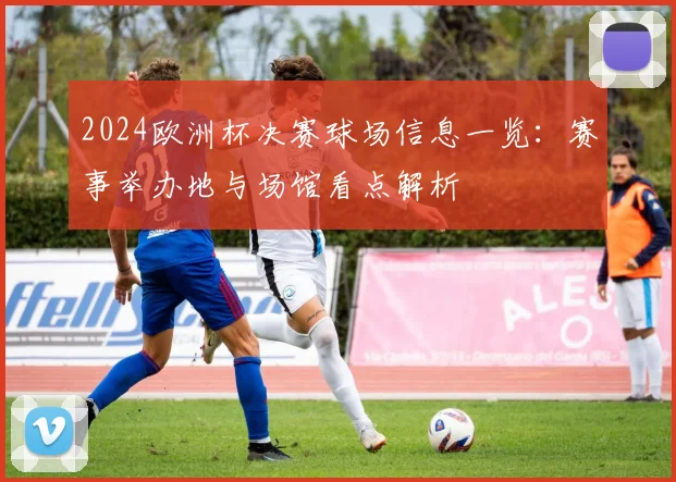 2024欧洲杯决赛球场信息一览：赛事举办地与场馆看点解析