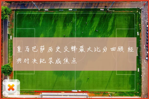 皇马巴萨历史交锋最大比分回顾 经典对决纪录成焦点