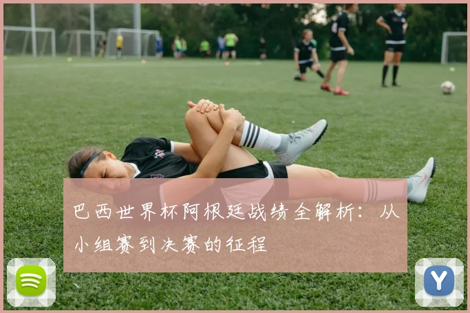 巴西世界杯阿根廷战绩全解析：从小组赛到决赛的征程