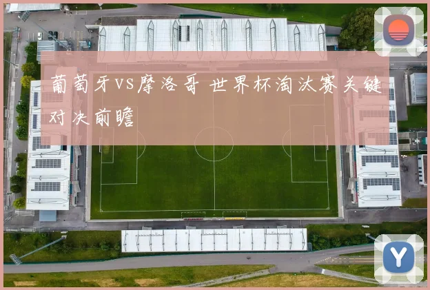 葡萄牙vs摩洛哥 世界杯淘汰赛关键对决前瞻