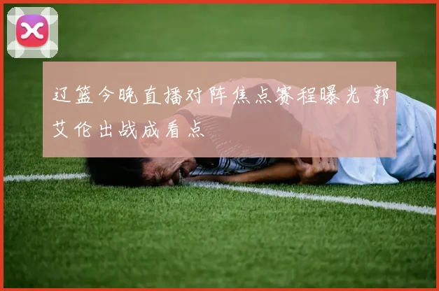 辽篮今晚直播对阵焦点赛程曝光 郭艾伦出战成看点