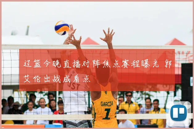 辽篮今晚直播对阵焦点赛程曝光 郭艾伦出战成看点