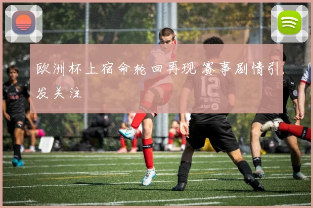 欧洲杯上宿命轮回再现 赛事剧情引发关注