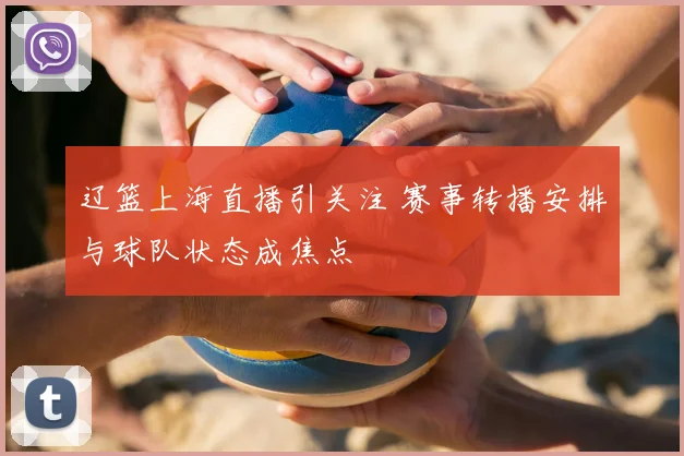 辽篮上海直播引关注 赛事转播安排与球队状态成焦点