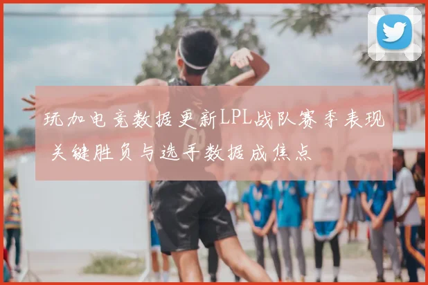 玩加电竞数据更新LPL战队赛季表现 关键胜负与选手数据成焦点