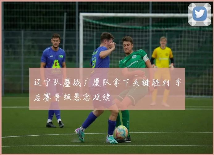 辽宁队鏖战广厦队拿下关键胜利 季后赛晋级悬念延续