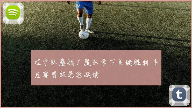 辽宁队鏖战广厦队拿下关键胜利 季后赛晋级悬念延续
